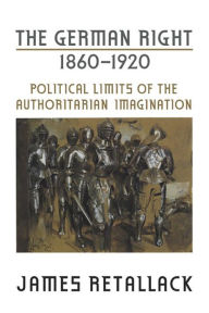 Title: The German Right, 1860-1920: Political Limits of the Authoritarian Imagination, Author: James Retallack