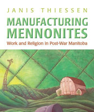 Title: Manufacturing Mennonites: Work and Religion in Post-War Manitoba, Author: Janis Lee Thiessen
