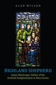 Title: Highland Shepherd: James MacGregor, Father of the Scottish Enlightenment in Nova Scotia, Author: Alan Wilson