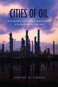 Title: Cities of Oil: Municipalities and Petroleum Manufacturing in Southern Ontario, 1860-1960, Author: Timothy Cobban