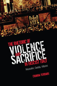 Title: The Rhetoric of Violence and Sacrifice in Fascist Italy: Mussolini, Gadda, Vittorini, Author: Chiara Ferrari