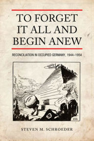 Title: To Forget It All and Begin Anew: Reconciliation in Occupied Germany, 1944-1954, Author: Steven M. Schroeder