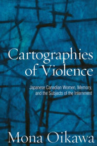 Title: Cartographies of Violence: Japanese Canadian Women, Memory, and the Subjects of the Internment, Author: Mona Oikawa