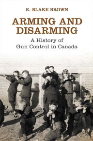 Title: Arming and Disarming: A History of Gun Control in Canada, Author: R. Blake Brown