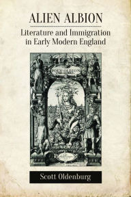 Title: Alien Albion: Literature and Immigration in Early Modern England, Author: Scott Oldenburg