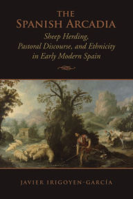 Title: The Spanish Arcadia: Sheep Herding, Pastoral Discourse, and Ethnicity in Early Modern Spain, Author: Javier Irigoyen-Garcia
