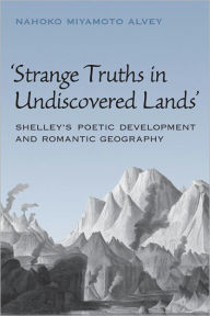 Title: Strange Truths in Undiscovered Lands: Shelley's Poetic Development and Romantic Geography, Author: Nahoko Miyamoto Alvey