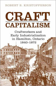 Title: Craft Capitalism: Craftsworkers and Early Industrialization in Hamilton, Ontario, Author: Robert B. Kristofferson