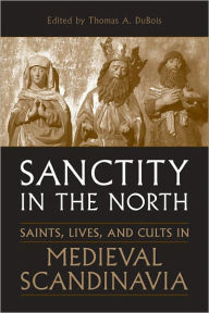 Title: Sanctity in the North: Saints, Lives, and Cults in Medieval Scandinavia, Author: Thomas DuBois