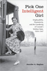 Title: Pick One Intelligent Girl: Employability, Domesticity and the Gendering of Canada's Welfare State, 1939-1947, Author: Jennifer Anne Stephen