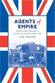 Title: Agents of Empire: British Female Migration to Canada and Australia, 1860-1930, Author: Lisa Chilton