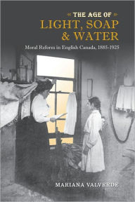 Title: The Age of Light, Soap, and Water: Moral Reform in English Canada, 1885-1925, Author: Mariana Valverde