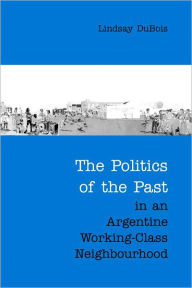 Title: The Politics of the Past in an Argentine Working-Class Neighbourhood, Author: Lindsay DuBois