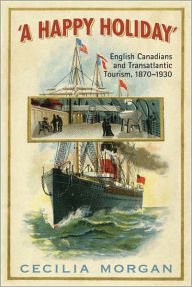 Title: A Happy Holiday: English Canadians and Transatlantic Tourism, 1870-1930, Author: Cecilia Morgan