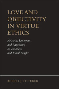 Title: Love and Objectivity in Virtue Ethics: Aristotle, Lonergan, and Nussbaum on Emotions and Moral Insight, Author: Robert J. Fitterer