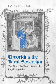 Title: Theorizing the Ideal Sovereign: The Rise of the French Vernacular Royal Biography, Author: Daisy Delogu