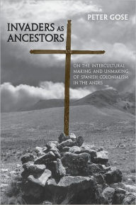 Title: Invaders as Ancestors: On the Intercultural Making and Unmaking of Spanish Colonialism in the Andes, Author: Peter Gose