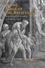Title: In the Image of the Ancestors: Narratives of Kinship in Flavian Epic, Author: Neil Bernstein