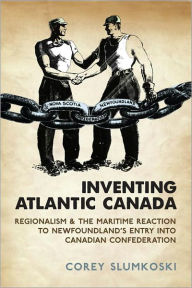 Title: Inventing Atlantic Canada: Regionalism and the Maritime Reaction to Newfoundland's Entry into Canadian Confederation, Author: Corey Slumkoski