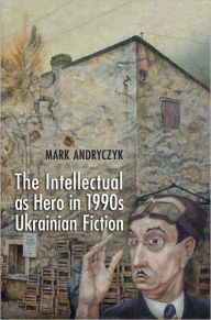 Title: The Intellectual as Hero in 1990s Ukrainian Fiction, Author: Mark Andryczyk