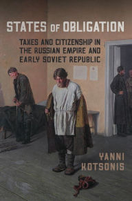 Title: States of Obligation: Taxes and Citizenship in the Russian Empire and Early Soviet Republic, Author: Yanni Kotsonis
