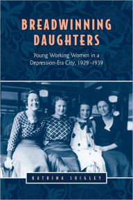 Title: Breadwinning Daughters: Young Working Women in a Depression-Era City, 1929-1939, Author: Katrina Srigley