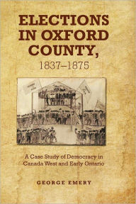 Title: Elections in Oxford County, 1837-1875: A Case Study of Democracy in Canada West and Early Ontario, Author: George  Emery
