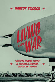 Title: Living with War: Twentieth-Century Conflict in Canadian and American History and Memory, Author: Robert Teigrob