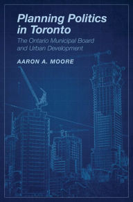 Title: Planning Politics in Toronto: The Ontario Municipal Board and Urban Development, Author: Aaron Alexander Moore