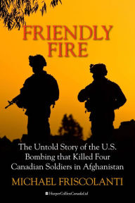 Title: Friendly Fire: The Untold Story of the U.S. Bombing that Killed Four Canadian Soldiers in Afghanistan, Author: Mike Friscolanti
