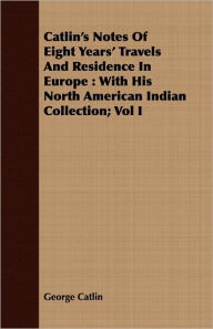 Title: Catlin's Notes of Eight Years' Travels and Residence in Europe: With His North American Indian Collection; Vol I, Author: George Catlin