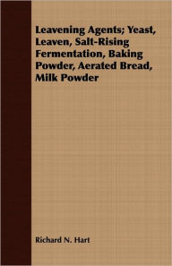 Title: Leavening Agents; Yeast, Leaven, Salt-Rising Fermentation, Baking Powder, Aerated Bread, Milk Powder, Author: Richard N Hart
