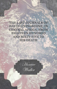 Title: The Last Journals of David Livingstone, in Central Africa, from Eighteen Hundred and Sixty-Five to his Death: Continued by a Narrative of his Last Moments and Sufferings, Obtained from his Faithful Servants Chuma and Susi, Author: Horace Waller