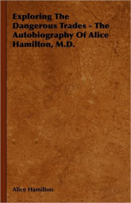 Exploring The Dangerous Trades - The Autobiography Of Alice Hamilton, M.D.