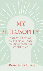 Title: My Philosophy - And Other Essays on the Moral and Political Problems of Our Time: With an Essay from Benedetto Croce - An Introduction to his Philosophy By Raffaello Piccoli, Author: Benedetto Croce