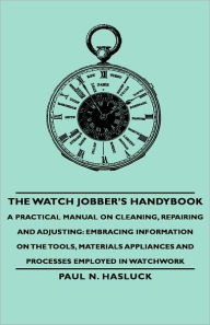 Title: The Watch Jobber's Handybook - A Practical Manual on Cleaning, Repairing and Adjusting: Embracing Information on the Tools, Materials Appliances and Processes Employed in Watchwork, Author: Paul N Hasluck