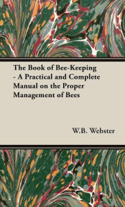 Title: The Book of Bee-Keeping - A Practical and Complete Manual on the Proper Management of Bees, Author: W B Webster