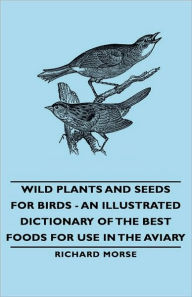 Title: Wild Plants And Seeds For Birds - An Illustrated Dictionary Of The Best Foods For Use In The Aviary, Author: Richard Morse