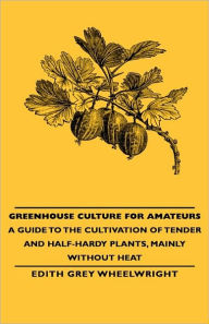 Title: Greenhouse Culture for Amateurs - A Guide to the Cultivation of Tender and Half-Hardy Plants, Mainly without Heat, Author: Edith Grey Wheelwright