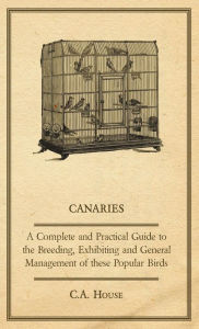 Title: Canaries - A Complete and Practical Guide to the Breeding, Exhibiting and General Management of These Popular Birds, Author: C a House