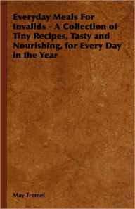 Title: Everyday Meals For Invalids - A Collection of Tiny Recipes, Tasty and Nourishing, for Every Day in the Year, Author: May Tremel