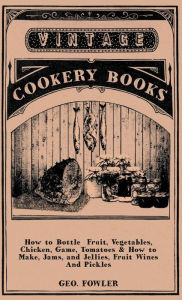 Title: How to Bottle Fruit, Vegetables, Chicken, Game, Tomatoes & How to Make, Jams, and Jellies, Fruit Wines and Pickles, Author: George Fowler