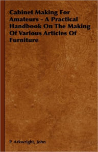 Title: Cabinet Making For Amateurs - A Practical Handbook On The Making Of Various Articles Of Furniture, Author: John P Arkwright