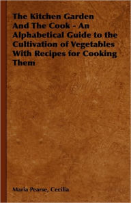 Title: The Kitchen Garden And The Cook - An Alphabetical Guide to the Cultivation of Vegetables With Recipes for Cooking Them, Author: Cecilia Maria Pearse