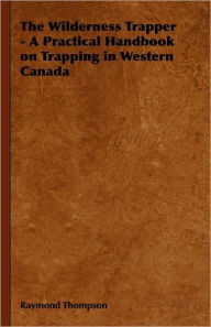 Title: The Wilderness Trapper - A Practical Handbook on Trapping in Western Canada, Author: Raymond Thompson