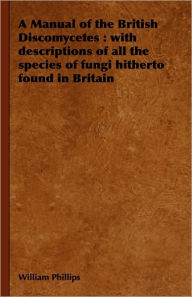 Title: A Manual of the British Discomycetes: With Descriptions of All the Species of Fungi Hitherto Found in Britain, Author: William Phillips