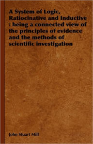 Title: A System of Logic, Ratiocinative and Inductive: Being a Connected View of the Principles of Evidence and the Methods of Scientific Investigation, Author: John Stuart Mill