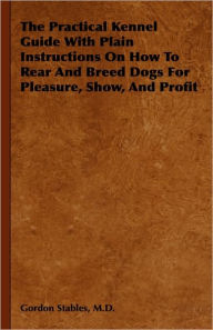 Title: The Practical Kennel Guide with Plain Instructions on How to Rear and Breed Dogs for Pleasure, Show, and Profit, Author: M. D. Gordon Stables