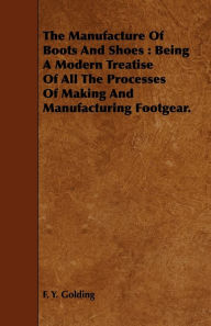 Title: Manufacture of Boots and Shoes: Being a Modern Treatise of All the Processes of Making and Manufacturing Footgear., Author: F. Y. Golding