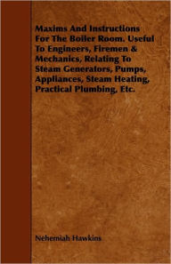 Title: Maxims And Instructions For The Boiler Room. Useful To Engineers, Firemen & Mechanics, Relating To Steam Generators, Pumps, Appliances, Steam Heating, Practical Plumbing, Etc., Author: Nehemiah Hawkins